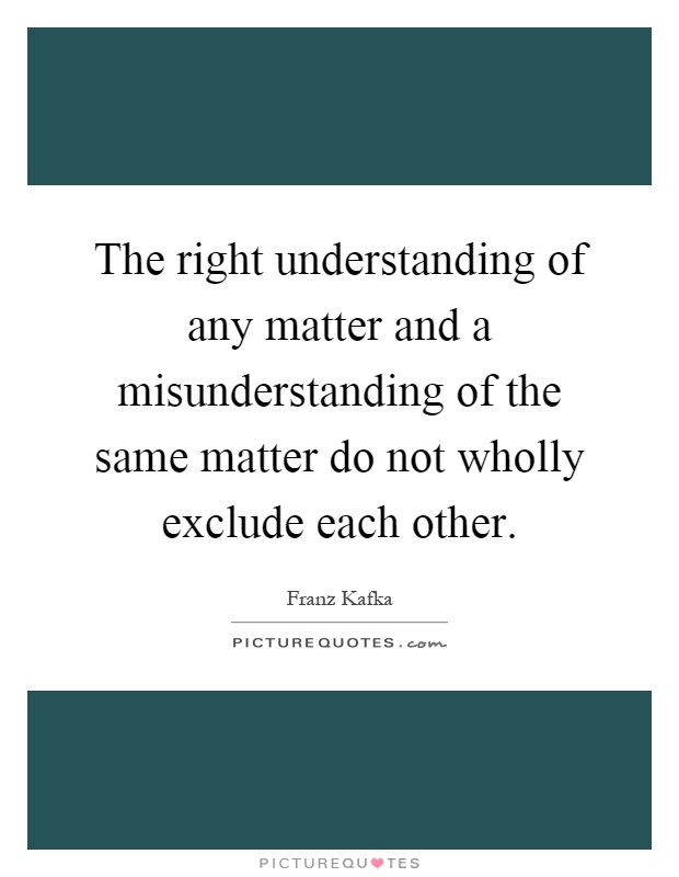 The right understanding of any matter and a misunderstanding of the same matter do not wholly exclude each other. Franz Kafka