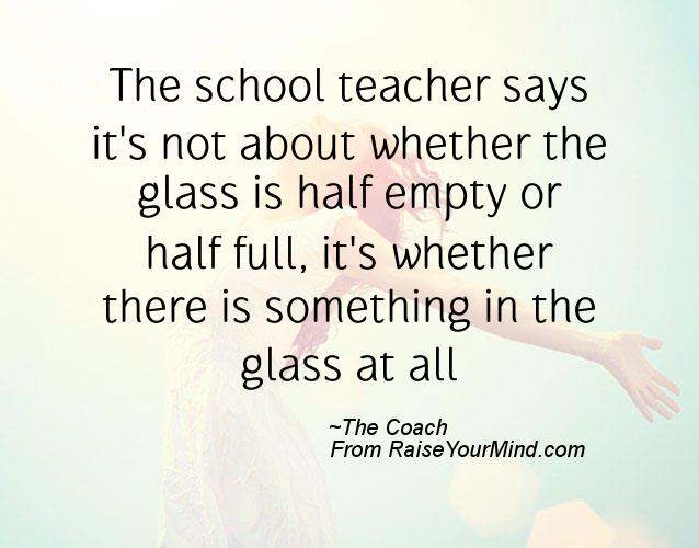 The school teacher says it's not about whether the glass is half empty or half full, it's whether there is something in the glass at all. The Coach
