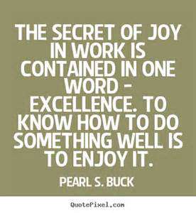 The secret of joy in work is contained in one word – excellence. To know how to do something well is to enjoy it. Pearl S. Buck