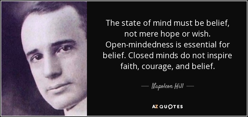 The state of mind must be belief, not mere hope or wish. Open-mindedness is essential for belief. Closed minds do not inspire faith, courage, and belief. Napoleon Hill