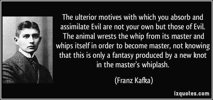 The ulterior motives with which you absorb and assimilate Evil are not your own but those of Evil. The animal wrests the whip from its master and whips itself in … Franz Kafka