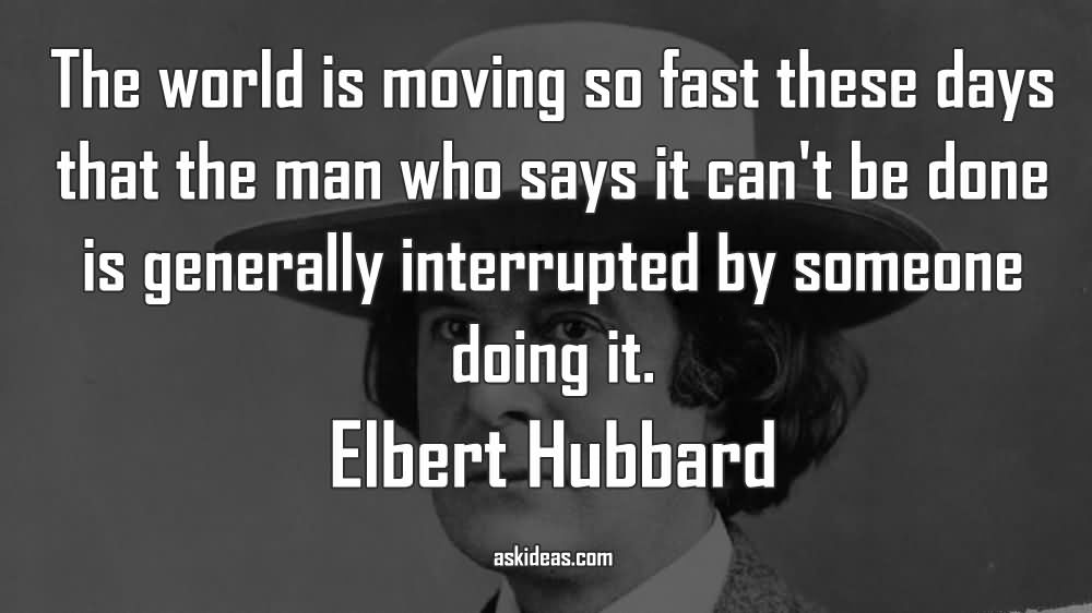 The world is moving so fast these days that the man who says it can’t be done is generally interrupted by someone doing it.