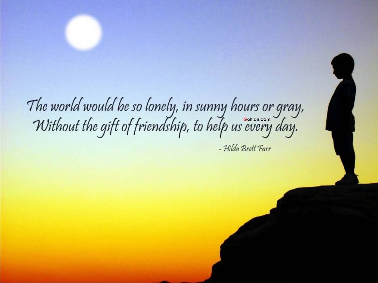 The world would be so lonely, in sunny hours or gray, without the gift of friendship, to help us every day. Hilda Brett Farr