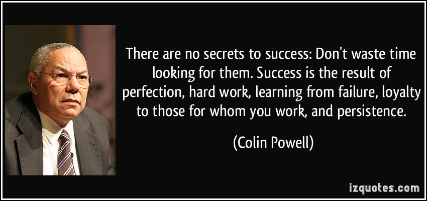 There are no secrets to success. Don't waste time looking for them. Success is the result of perfection, hard work, learning from failure, ... Colin Powell