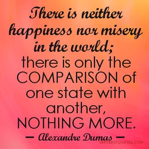 There is neither happiness nor misery in the world; there is only the comparison of one state with another, nothing more. Alexandre Dumas