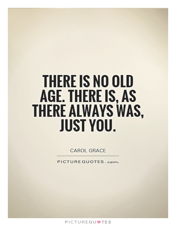 There is no old age. There is, as there always was, just you. Carl Grace