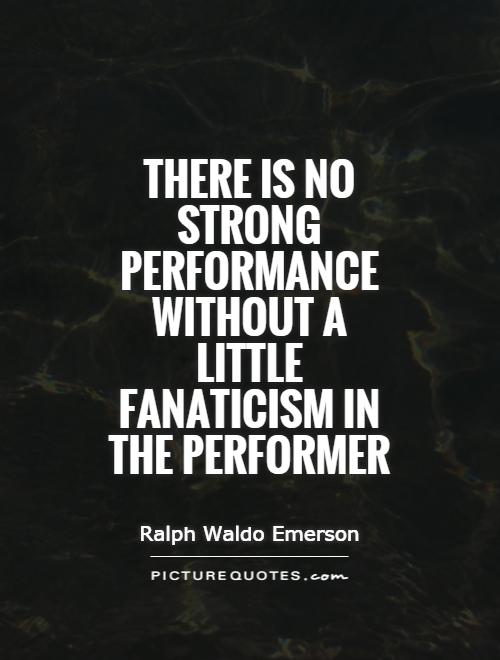 There is no strong performance without a little fanaticism in the performer. Ralph Waldo Emerson