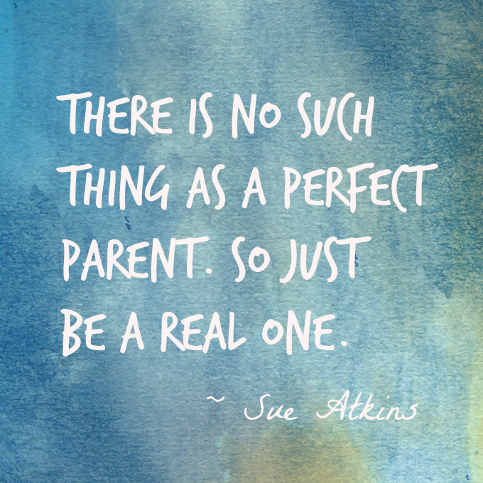 There is no such thing as a perfect parent so just be a real one. Sue Atkins