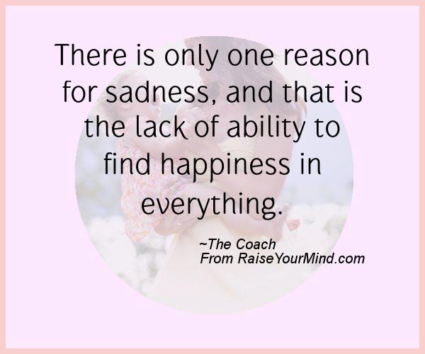 There is only one reason for sadness, and that is the lack of ability to find happiness in everything