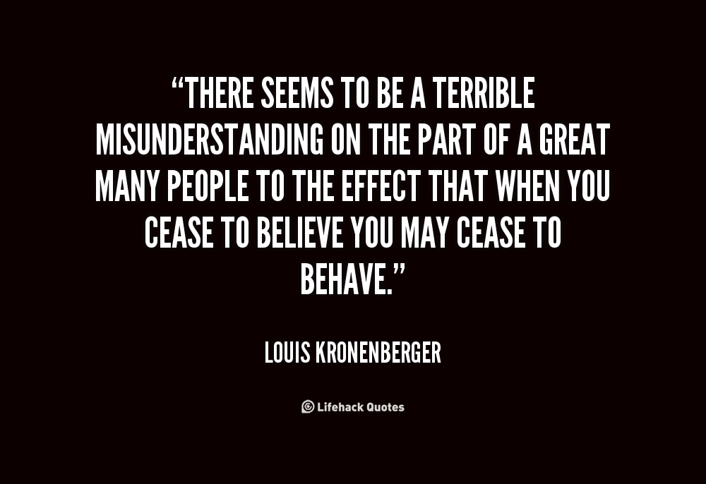 There seems to be a terrible misunderstanding on the part of a great many people to the effect that when you cease to believe you may cease to behave. Louis Kronenberger