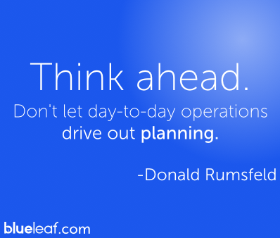 Think ahead. Don’t let day-to-day operations drive out planning. Donald Rumsfeld