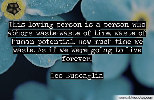 This loving person is a person who abhors waste-waste of time, waste of human potential. How much time we waste. As if we were going to live forever. Leo Buscaglia