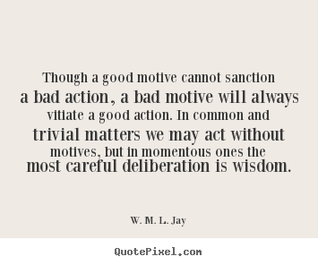 Though a good motive cannot sanction a bad action, a bad motive will always vitiate a good action. In common and trivial matters we may ... W. M. L. Jay