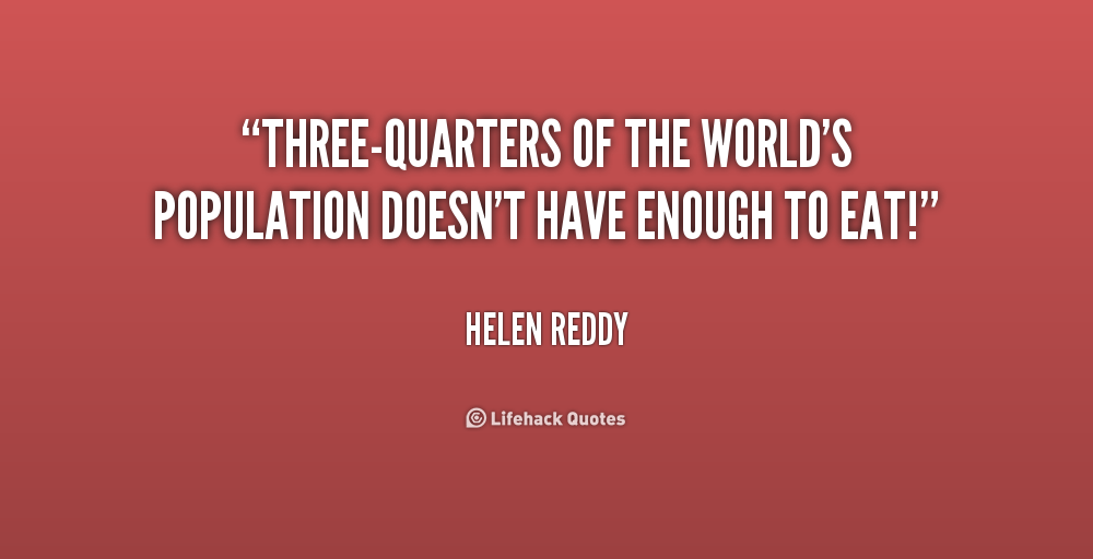 Three quaters of the world's population doesn't have enough to eat. Helen Reddy