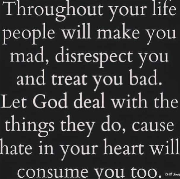 Throughout life people will make you mad, disrespect you and treat you bad. Let God deal with the things they do, cause hate in your heart will consume you too