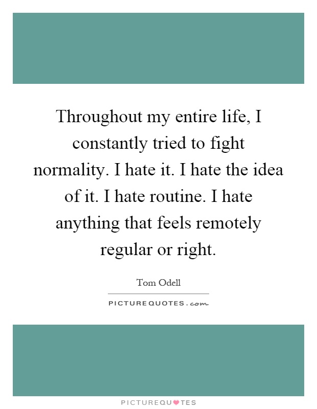 Throughout my entire life, I constantly tried to fight normality. I hate it. I hate the idea of it. I hate routine. I hate anything that feels remotely regular or right. Tom Odell
