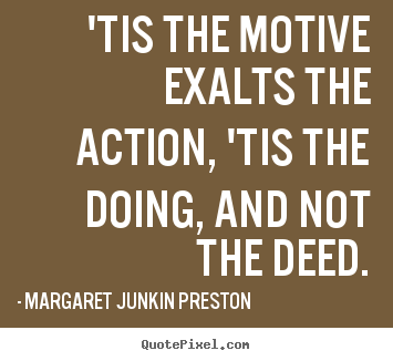 Tis the motive exalts the action ‘Tis the doing and not the deed. Margaret Junkin Preston