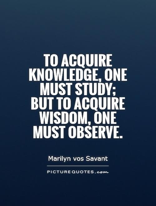 To acquire knowledge, one must study; but to acquire wisdom, one must observe. Marilyn vos Savant