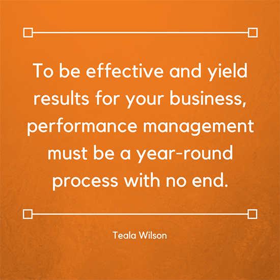 To be effective and yield results for your business, performance management must be a year-round process with no end. Teala Wilson