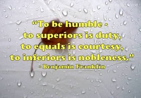 To be humble to superiors is duty to equals is courtesy, to inferiors is nobleness. Benjamin Franklin