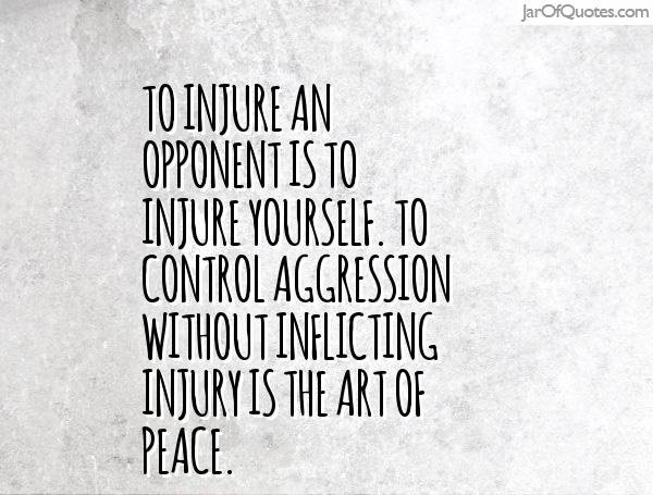 To injure an opponent is to injure yourself. To control aggression without inflicting injury is the Art of Peace