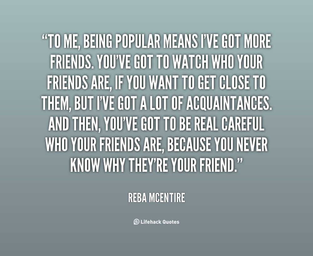 To me, being popular means I’ve got more friends. You’ve got to watch who your friends are, if you want to get close to them, but I’ve got a lot of acquaintances. And then… Reba Mcentire
