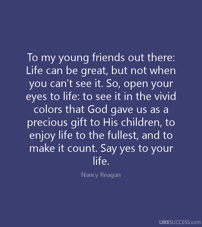 To my young friends out there Life can be great, but not when you can't see it. So, open your eyes to life to see it in the vivid colors that God gave us as a ... Nancy Reagan
