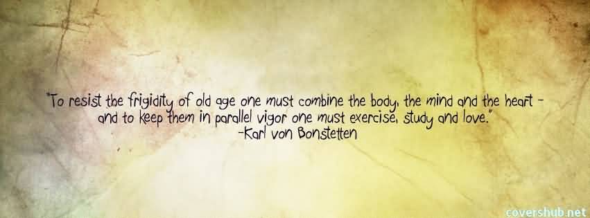 To resist the frigidity of old age, one must combine the body, the mind, and the heart. And to keep these in parallel vigor one must exercise, study, and love. Karl Von Bonstetten