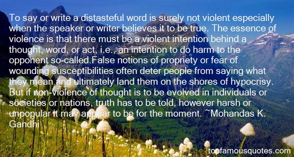To say or write a distasteful word is surely not violent especially when the speaker or writer believes it to be true. The essence of violence is that there must be a ... M. K. Gandhi