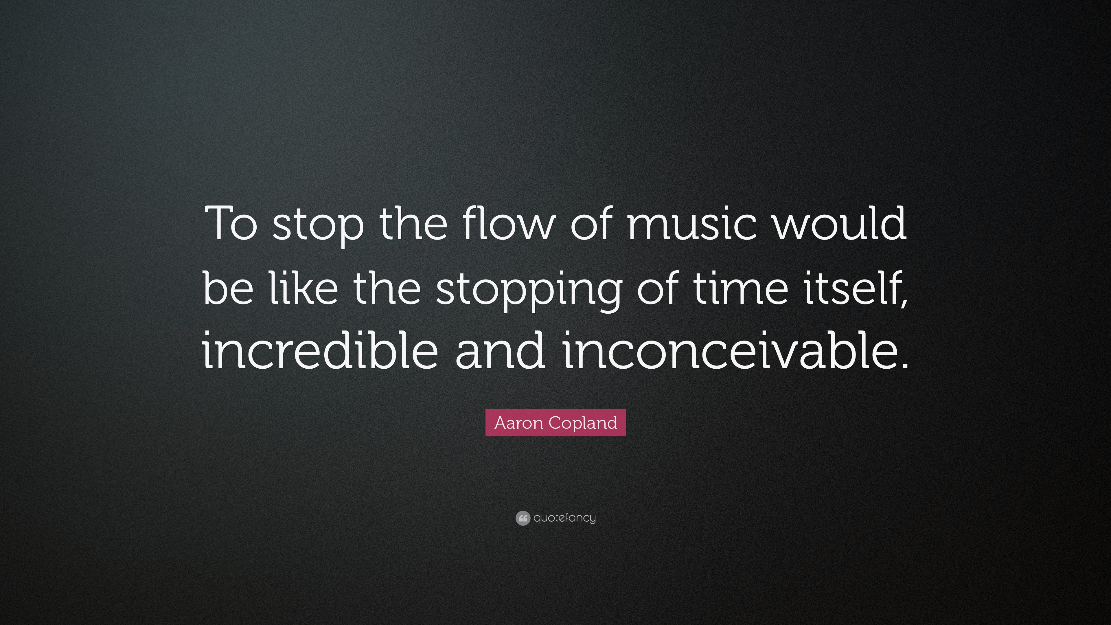 To stop the flow of music would be like the stopping of time itself, incredible and inconceivable. Aaron Copland