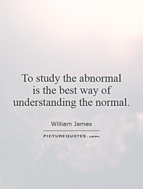 To study the abnormal is the best way of understanding the normal. William James