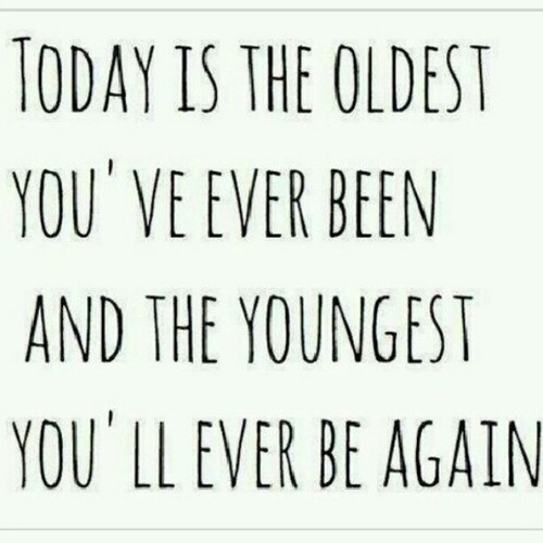 Today is the oldest you’ve ever been, and the youngest you’ll ever be again