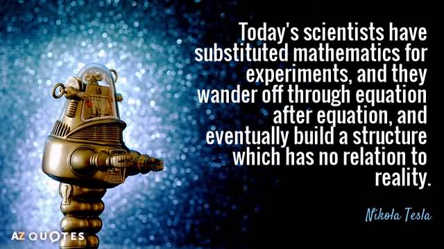 Today's scientists have substituted mathematics for experiments, and they wander off through equation after equation, ... Nikola Tesla