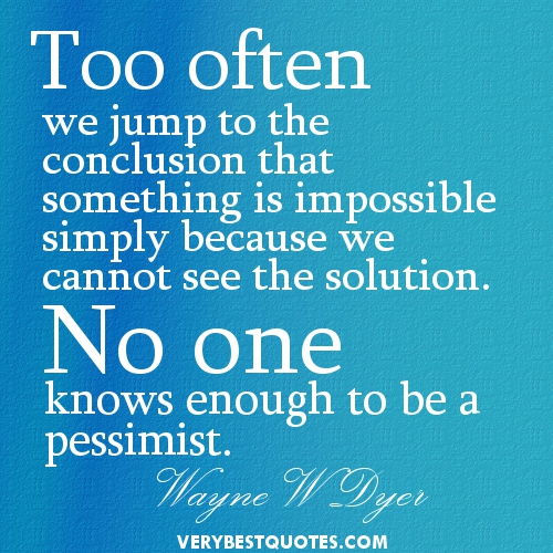 Too often we jump to the conclusion that something is impossible simply because we cannot see the solution. No one knows enough to be a pessimist. Wayne W. Dyer