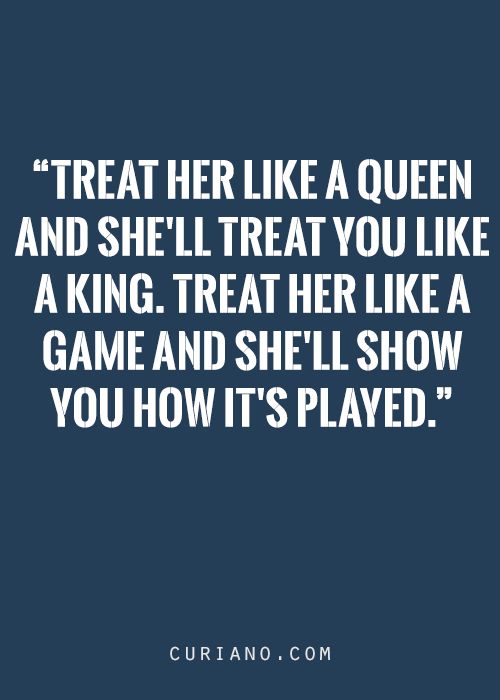 Treat her like a queen and she will treat you like a king. Treat her like a game and she will show you how it’s played