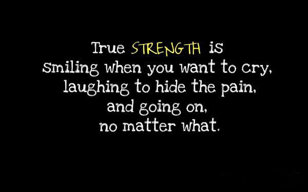 True Strength is smiling when you want to cry, laughing to hide the pain, and going on, no matter what