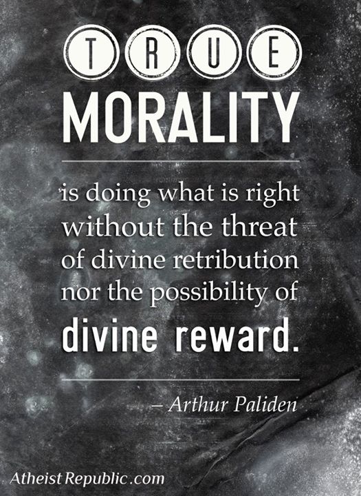 True morality is doing what is right without the threat of divine retribution nor the possibility of divine reward. Arthur Paliden