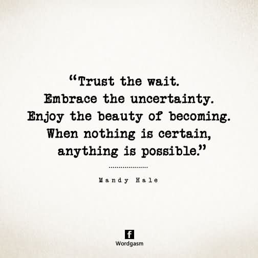 Trust the wait. Embrace the uncertainty. Enjoy the beauty of becoming. When nothing is certain, anything is possible.
