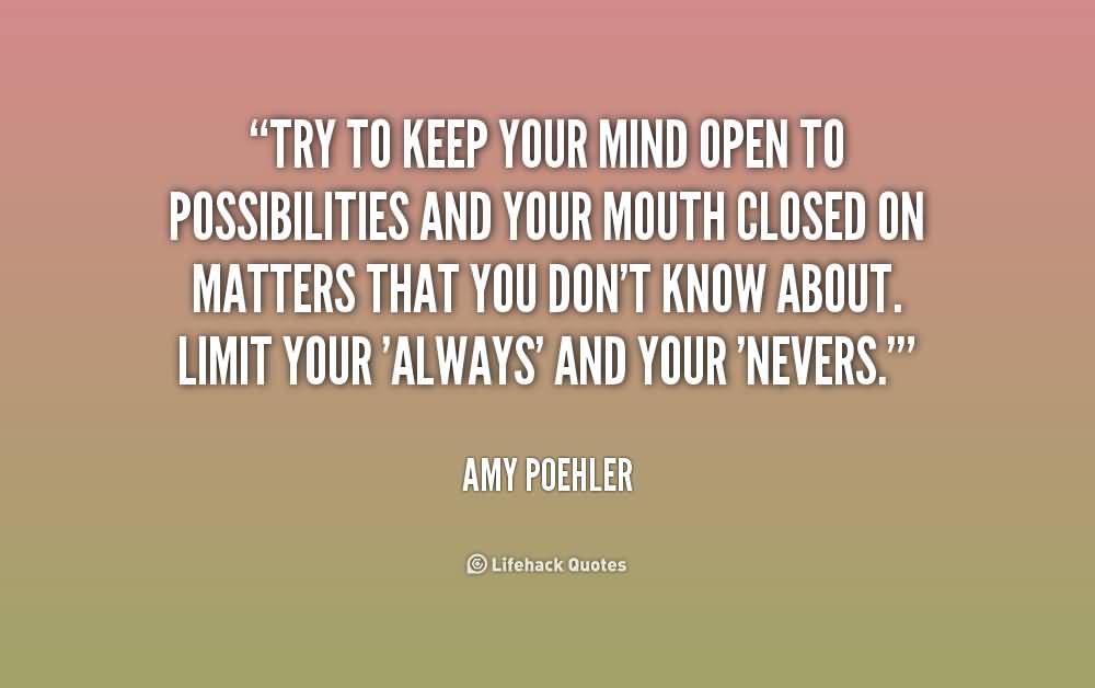 Try to keep your mind open to possibilities and your mouth closed on matters that you don't know about. Limit your 'always' and your 'nevers. Amy Poehler