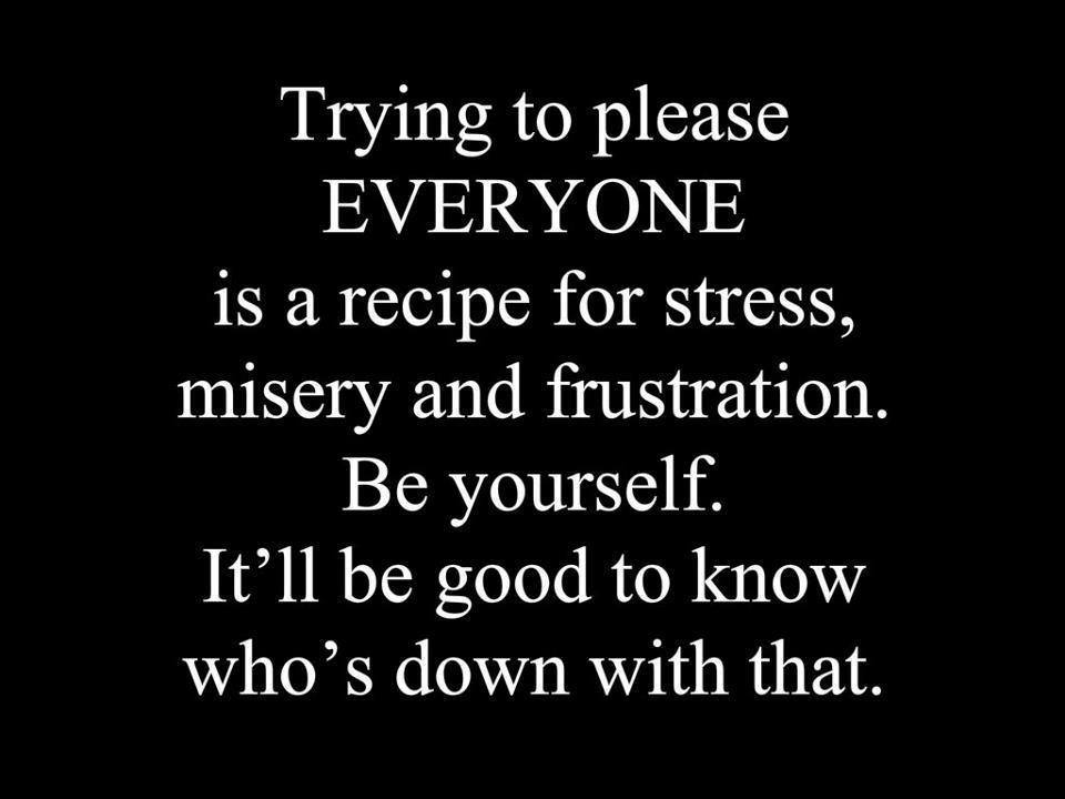 Trying to please everyone is a recipe for stress, misery and frustration. Be yourself. It'll be good to know who's down with that