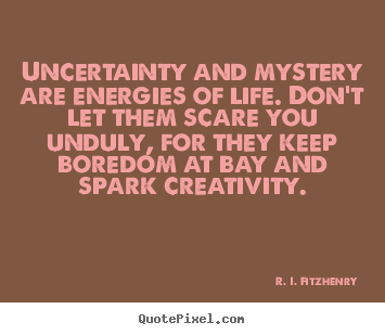 Uncertainty and mystery are energies of life. Don’t let them scare you unduly, for they keep boredom at bay and spark creativity. R. I. Fitzhenry