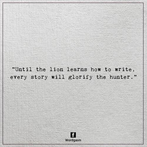 Until the lion learns how to write every story will glorify the hunter.