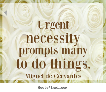 Urgent necessity prompts many to do things. Miguel De Cervantes