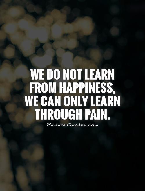 We Do Not Learn From Happiness We Can Only Learn Through Pain