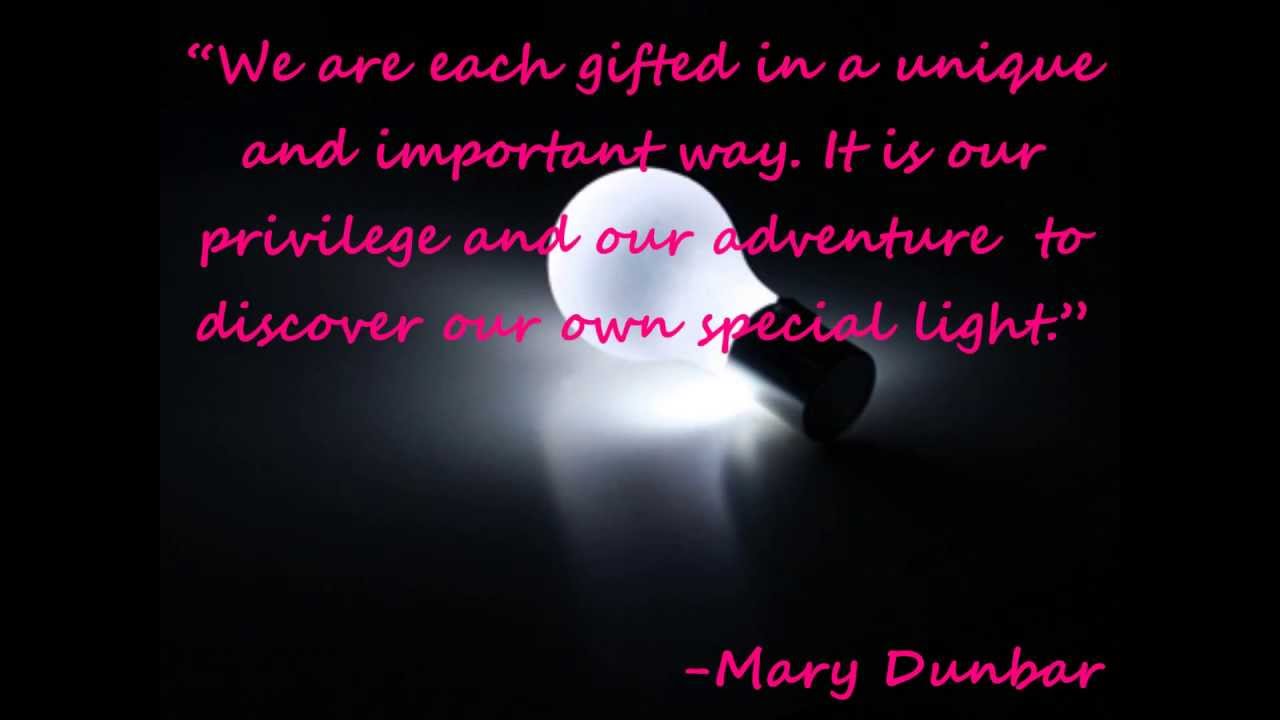 We are each gifted in a unique and important way. It is our privilege and our adventure to discover our own special light. Mary Dunbar