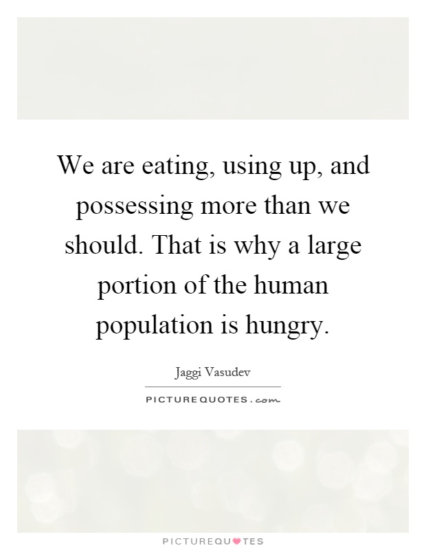 We are eating, using up, and possessing more than we should. That is why a large portion of the human population is hungry. Jaggi Vasudev