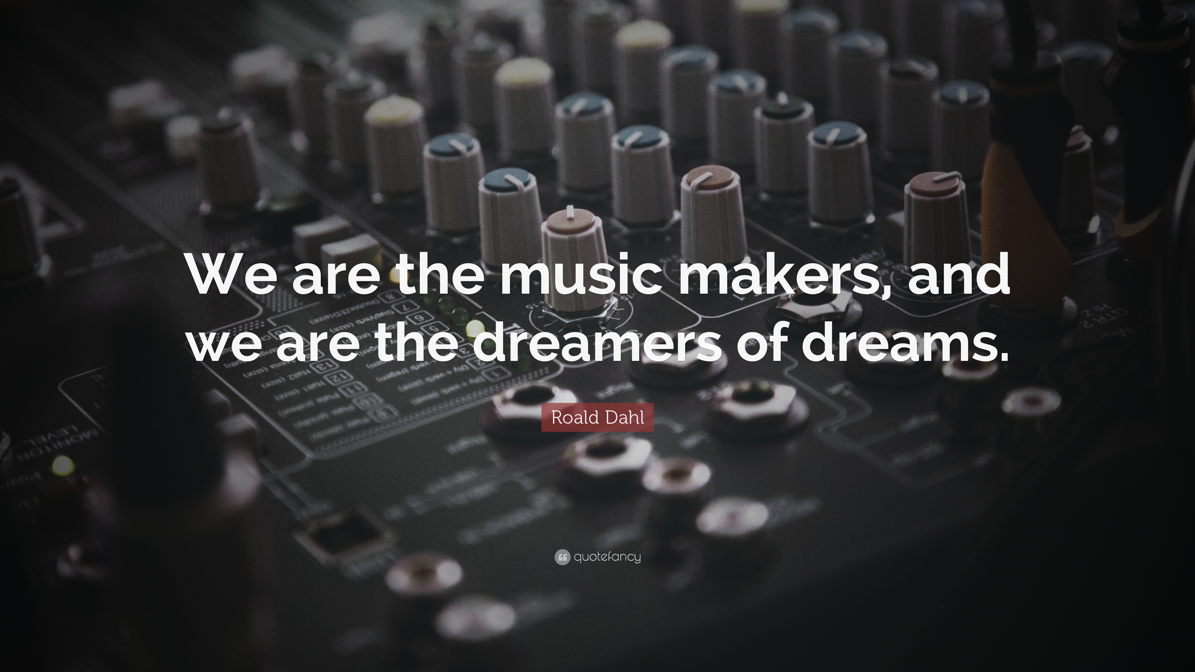 We are the music makers, and we are the dreamers of dreams.  Roald Dahl