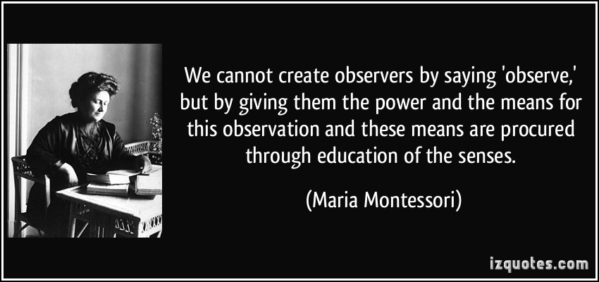 We cannot create observers by saying 'observe', but by giving them the power and the means for this observation and these means are procured through ... Maria Montessori