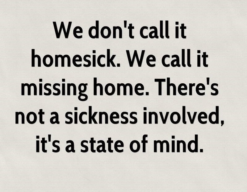 We don’t call it homesick. We call it missing home. There’s not a sickness involved, it’s a state of mind.