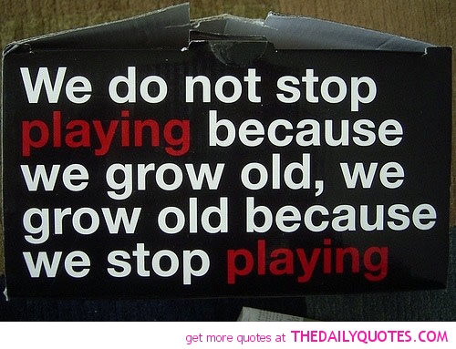 We don’t stop playing because we grow old; we grow old because we stop playing